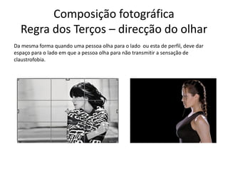 Composição fotográfica
Regra dos Terços – direcção do olhar
Da mesma forma quando uma pessoa olha para o lado ou esta de perfil, deve dar
espaço para o lado em que a pessoa olha para não transmitir a sensação de
claustrofobia.
 