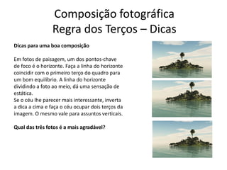 Composição fotográfica
Regra dos Terços – Dicas
Dicas para uma boa composição
Em fotos de paisagem, um dos pontos-chave
de foco é o horizonte. Faça a linha do horizonte
coincidir com o primeiro terço do quadro para
um bom equilíbrio. A linha do horizonte
dividindo a foto ao meio, dá uma sensação de
estática.
Se o céu lhe parecer mais interessante, inverta
a dica a cima e faça o céu ocupar dois terços da
imagem. O mesmo vale para assuntos verticais.
Qual das três fotos é a mais agradável?
 