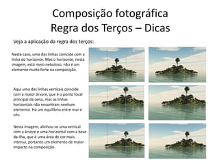 Composição fotográfica
Regra dos Terços – Dicas
Veja a aplicação da regra dos terços:
Neste caso, uma das linhas coincide com a
linha do horizonte. Mas o horizonte, nesta
imagem, está meio nebuloso, não é um
elemento muito forte na composição.
Aqui uma das linhas verticais coincide
com a maior árvore, que é o ponto focal
principal da cena, mas as linhas
horizontais não encontram nenhum
elemento. Há um equilíbrio entre mar e
céu.
Nesta imagem, alinhou-se uma vertical
com a árvore e uma horizontal com a base
da ilha, que é uma área de cor mais
intensa, portanto um elemento de maior
impacto na composição.
 