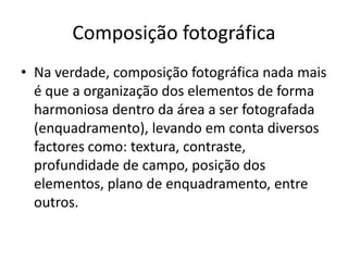 Composição fotográfica
• Na verdade, composição fotográfica nada mais
é que a organização dos elementos de forma
harmoniosa dentro da área a ser fotografada
(enquadramento), levando em conta diversos
factores como: textura, contraste,
profundidade de campo, posição dos
elementos, plano de enquadramento, entre
outros.
 