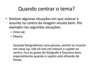 Quando centrar o tema?
• Existem algumas situações em que colocar o
assunto no centro da imagem resulta bem. Por
exemplo nas seguintes situações:
– close up;
– Macro;
Quando fotografamos uma pessoa, animal ou insecto
em close-up, não há mal em colocar o sujeito no
centro. Fica ao gosto do fotógrafo e funciona bem,
especialmente quando o sujeito está olhando de
frente.
 