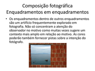 Composição fotográfica
Enquadramentos em enquadramentos
• Os enquadramentos dentro de outros enquadramentos
são um artifício frequentemente explorado em
fotografia. Não só concentram a atenção do
observador no motivo como muitas vezes sugere um
contexto mais amplo em relação ao motivo. As cores
poderão também fornecer pistas sobre a intenção do
fotógrafo.
 