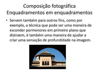 Composição fotográfica
Enquadramentos em enquadramentos
• Servem também para outros fins, como por
exemplo, a técnica que pode ser uma maneira de
esconder pormenores em primeiro plano que
distraem, é também uma maneira de ajudar a
criar uma sensação de profundidade na imagem.
 