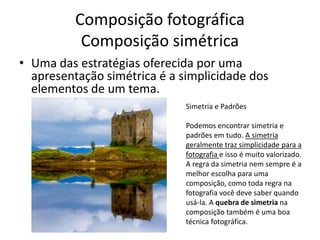 Composição fotográfica
Composição simétrica
• Uma das estratégias oferecida por uma
apresentação simétrica é a simplicidade dos
elementos de um tema.
Simetria e Padrões
Podemos encontrar simetria e
padrões em tudo. A simetria
geralmente traz simplicidade para a
fotografia e isso é muito valorizado.
A regra da simetria nem sempre é a
melhor escolha para uma
composição, como toda regra na
fotografia você deve saber quando
usá-la. A quebra de simetria na
composição também é uma boa
técnica fotográfica.
 