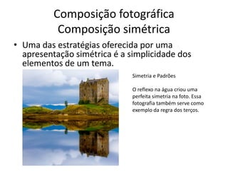 Composição fotográfica
Composição simétrica
• Uma das estratégias oferecida por uma
apresentação simétrica é a simplicidade dos
elementos de um tema.
Simetria e Padrões
O reflexo na água criou uma
perfeita simetria na foto. Essa
fotografia também serve como
exemplo da regra dos terços.
 