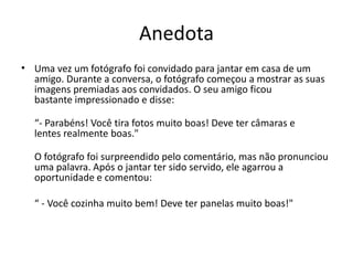Anedota
• Uma vez um fotógrafo foi convidado para jantar em casa de um
amigo. Durante a conversa, o fotógrafo começou a mostrar as suas
imagens premiadas aos convidados. O seu amigo ficou
bastante impressionado e disse:
“- Parabéns! Você tira fotos muito boas! Deve ter câmaras e
lentes realmente boas."
O fotógrafo foi surpreendido pelo comentário, mas não pronunciou
uma palavra. Após o jantar ter sido servido, ele agarrou a
oportunidade e comentou:
“ - Você cozinha muito bem! Deve ter panelas muito boas!"
 