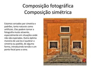 Composição fotográfica
Composição simétrica
Estamos cercados por simetria e
padrões, tanto naturais como
artificiais. Eles podem tornar a
fotografia muito atraente,
especialmente em situações onde
não são esperadas. Outra óptima
maneira de usá-los é quebrar a
simetria ou padrão, de alguma
forma, introduzindo tensão e um
ponto focal para a cena.
 