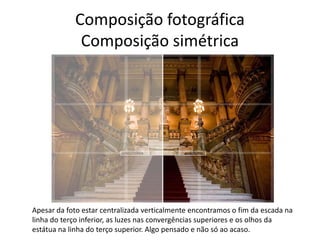 Composição fotográfica
Composição simétrica
Apesar da foto estar centralizada verticalmente encontramos o fim da escada na
linha do terço inferior, as luzes nas convergências superiores e os olhos da
estátua na linha do terço superior. Algo pensado e não só ao acaso.
 