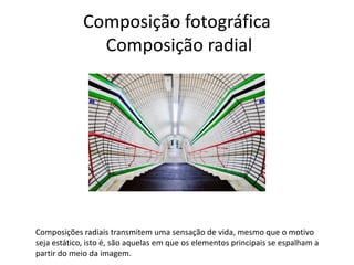 Composição fotográfica
Composição radial
Composições radiais transmitem uma sensação de vida, mesmo que o motivo
seja estático, isto é, são aquelas em que os elementos principais se espalham a
partir do meio da imagem.
 