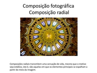 Composição fotográfica
Composição radial
Composições radiais transmitem uma sensação de vida, mesmo que o motivo
seja estático, isto é, são aquelas em que os elementos principais se espalham a
partir do meio da imagem.
 