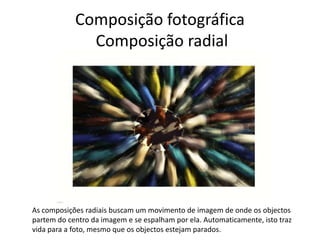 Composição fotográfica
Composição radial
As composições radiais buscam um movimento de imagem de onde os objectos
partem do centro da imagem e se espalham por ela. Automaticamente, isto traz
vida para a foto, mesmo que os objectos estejam parados.
 