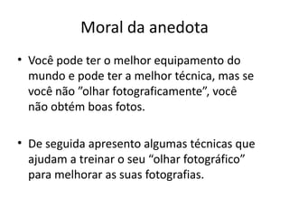 Moral da anedota
• Você pode ter o melhor equipamento do
mundo e pode ter a melhor técnica, mas se
você não ”olhar fotograficamente”, você
não obtém boas fotos.
• De seguida apresento algumas técnicas que
ajudam a treinar o seu “olhar fotográfico”
para melhorar as suas fotografias.
 