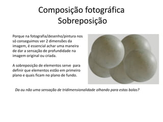 Composição fotográfica
Sobreposição
Porque na fotografia/desenho/pintura nos
só conseguimos ver 2 dimensões da
imagem, é essencial achar uma maneira
de dar a sensação de profundidade na
imagem original ou criada.
A sobreposição de elementos serve para
definir que elementos estão em primeiro
plano e quais ficam no plano de fundo.
Da ou não uma sensação de tridimensionalidade olhando para estas bolas?
 
