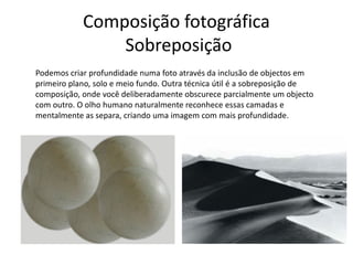 Composição fotográfica
Sobreposição
Podemos criar profundidade numa foto através da inclusão de objectos em
primeiro plano, solo e meio fundo. Outra técnica útil é a sobreposição de
composição, onde você deliberadamente obscurece parcialmente um objecto
com outro. O olho humano naturalmente reconhece essas camadas e
mentalmente as separa, criando uma imagem com mais profundidade.
 