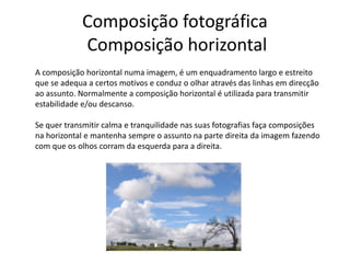 Composição fotográfica
Composição horizontal
A composição horizontal numa imagem, é um enquadramento largo e estreito
que se adequa a certos motivos e conduz o olhar através das linhas em direcção
ao assunto. Normalmente a composição horizontal é utilizada para transmitir
estabilidade e/ou descanso.
Se quer transmitir calma e tranquilidade nas suas fotografias faça composições
na horizontal e mantenha sempre o assunto na parte direita da imagem fazendo
com que os olhos corram da esquerda para a direita.
 