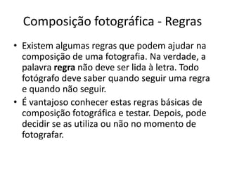 Composição fotográfica - Regras
• Existem algumas regras que podem ajudar na
composição de uma fotografia. Na verdade, a
palavra regra não deve ser lida à letra. Todo
fotógrafo deve saber quando seguir uma regra
e quando não seguir.
• É vantajoso conhecer estas regras básicas de
composição fotográfica e testar. Depois, pode
decidir se as utiliza ou não no momento de
fotografar.
 