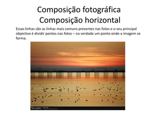 Composição fotográfica
Composição horizontal
Essas linhas são as linhas mais comuns presentes nas fotos e o seu principal
objectivo é dividir pontos nas fotos – na verdade um ponto onde a imagem se
forma.
 