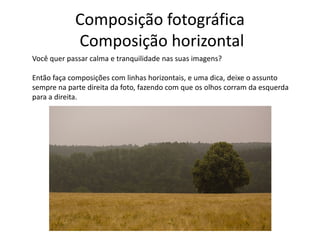 Composição fotográfica
Composição horizontal
Você quer passar calma e tranquilidade nas suas imagens?
Então faça composições com linhas horizontais, e uma dica, deixe o assunto
sempre na parte direita da foto, fazendo com que os olhos corram da esquerda
para a direita.
 