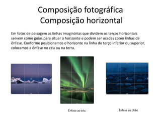 Composição fotográfica
Composição horizontal
Em fotos de paisagem as linhas imaginárias que dividem os terços horizontais
servem como guias para situar o horizonte e podem ser usadas como linhas de
ênfase. Conforme posicionamos o horizonte na linha do terço inferior ou superior,
colocamos a ênfase no céu ou na terra.
Ênfase ao céu Ênfase ao chão
 