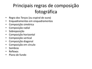 Principais regras de composição
fotográfica
• Regra dos Terços (ou espiral de ouro)
• Enquadramentos em enquadramentos
• Composição simétrica
• Composição radial
• Sobreposição
• Composição horizontal
• Composição vertical
• Composição diagonal
• Composição em círculo
• Sombras
• Reflexos
• Plano de fundo
 