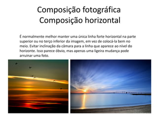 Composição fotográfica
Composição horizontal
É normalmente melhor manter uma única linha forte horizontal na parte
superior ou no terço inferior da imagem, em vez de colocá-la bem no
meio. Evitar inclinação da câmara para a linha que aparece ao nível do
horizonte. Isso parece óbvio, mas apenas uma ligeira mudança pode
arruinar uma foto.
 