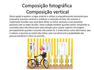 Composição fotográfica
Composição vertical
Outra opção é quebrar a regra anterior e utilizar o enquadramento horizontal para
enquadrar assuntos verticais e enfatizar o conteúdo da foto. No entanto, é
importante ressaltar que você deve deixar as linhas verticais o mais paralelas
possíveis com os lados da foto. Tome cuidado também quando estiver compondo as
suas fotos para não direccionar toda atenção para a parte superior da imagem,
principalmente quando o assunto não estiver lá. E ainda temos outra alternativa, que
é colocar o assunto no centro das linhas, pois isso diminuirá a probalidade das
pessoas perderem o foco no assunto.
 