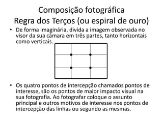 Composição fotográfica
Regra dos Terços (ou espiral de ouro)
• De forma imaginária, divida a imagem observada no
visor da sua câmara em três partes, tanto horizontais
como verticais.
• Os quatro pontos de intercepção chamados pontos de
interesse, são os pontos de maior impacto visual na
sua fotografia. Ao fotografar coloque o assunto
principal e outros motivos de interesse nos pontos de
intercepção das linhas ou segundo as mesmas.
 