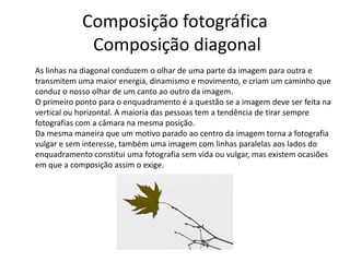 Composição fotográfica
Composição diagonal
As linhas na diagonal conduzem o olhar de uma parte da imagem para outra e
transmitem uma maior energia, dinamismo e movimento, e criam um caminho que
conduz o nosso olhar de um canto ao outro da imagem.
O primeiro ponto para o enquadramento é a questão se a imagem deve ser feita na
vertical ou horizontal. A maioria das pessoas tem a tendência de tirar sempre
fotografias com a câmara na mesma posição.
Da mesma maneira que um motivo parado ao centro da imagem torna a fotografia
vulgar e sem interesse, também uma imagem com linhas paralelas aos lados do
enquadramento constitui uma fotografia sem vida ou vulgar, mas existem ocasiões
em que a composição assim o exige.
 