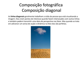 Composição fotográfica
Composição diagonal
As linhas diagonais geralmente trabalham a visão da pessoa que está visualizando a
imagem. Elas criam pontos de interesse quando fazem intersecções com outras linhas
e também podem transmitir uma ideia de perspectiva nas fotos. Mas quando se trata
em adicionar um senso de acção e dinâmica na foto elas são perfeitas.
 