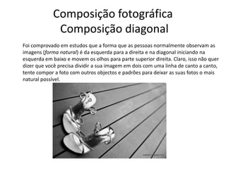 Composição fotográfica
Composição diagonal
Foi comprovado em estudos que a forma que as pessoas normalmente observam as
imagens (forma natural) é da esquerda para a direita e na diagonal iniciando na
esquerda em baixo e movem os olhos para parte superior direita. Claro, isso não quer
dizer que você precisa dividir a sua imagem em dois com uma linha de canto a canto,
tente compor a foto com outros objectos e padrões para deixar as suas fotos o mais
natural possível.
 