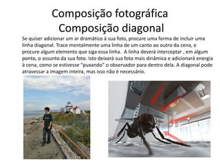Composição fotográfica
Composição diagonal
Se quiser adicionar um ar dramático à sua foto, procure uma forma de incluir uma
linha diagonal. Trace mentalmente uma linha de um canto ao outro da cena, e
procure algum elemento que siga essa linha. A linha deverá interceptar , em algum
ponto, o assunto da sua foto. Isto deixará sua foto mais dinâmica e adicionará energia
à cena, como se estivesse “puxando” o observador para dentro dela. A diagonal pode
atravessar a imagem inteira, mas isso não é necessário.
 