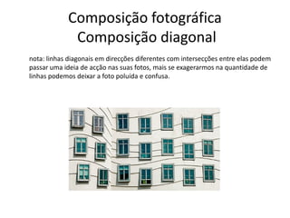 Composição fotográfica
Composição diagonal
nota: linhas diagonais em direcções diferentes com intersecções entre elas podem
passar uma ideia de acção nas suas fotos, mais se exagerarmos na quantidade de
linhas podemos deixar a foto poluída e confusa.
 