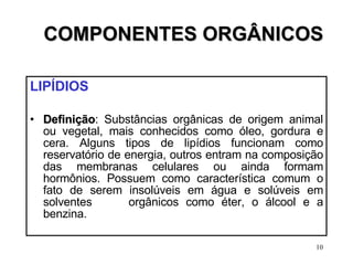 COMPONENTES ORGÂNICOS LIPÍDIOS Definição : Substâncias orgânicas de origem animal ou vegetal, mais conhecidos como óleo, gordura e cera. Alguns tipos de lipídios funcionam como reservatório de energia, outros entram na composição das membranas celulares ou ainda formam hormônios. Possuem como característica comum o fato de serem insolúveis em água e solúveis em solventes  orgânicos como éter, o álcool e a benzina. 