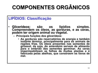 COMPONENTES ORGÂNICOS LIPÍDIOS: Classificação Glicerídeos : são os lipídios simples. Compreendem os óleos, as gorduras, e as ceras, podem ter origem animal ou vegetal. Principais funções dos glicerídeos: As gorduras são reservatórios de energia e também isolante térmico, principalmente para os animais de regiões frias. Os óleos presentes nas sementes de girassol, da soja, do amendoim servem de alimento para o embrião das sementes germinar. As ceras impermeabilizam as folhas de muitas plantas e é fabricada pelas abelhas, que constroem os favos de mel. 