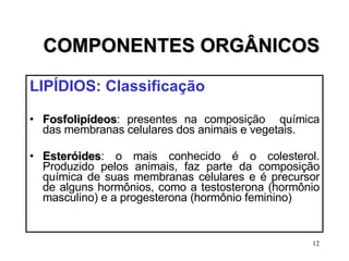 COMPONENTES ORGÂNICOS LIPÍDIOS: Classificação Fosfolipídeos : presentes na composição  química das membranas celulares dos animais e vegetais. Esteróides : o mais conhecido é o colesterol. Produzido pelos animais, faz parte da composição química de suas membranas celulares e é precursor de alguns hormônios, como a testosterona (hormônio masculino) e a progesterona (hormônio feminino) 