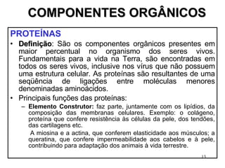 COMPONENTES ORGÂNICOS PROTEÍNAS  Definição : São os componentes orgânicos presentes em maior percentual no organismo dos seres vivos. Fundamentais para a vida na Terra, são encontradas em todos os seres vivos, inclusive nos vírus que não possuem uma estrutura celular. As proteínas são resultantes de uma seqüência de ligações entre moléculas menores denominadas aminoácidos. Principais funções das proteínas: Elemento Construtor:  faz parte, juntamente com os lipídios, da composição das membranas celulares. Exemplo: o colágeno, proteína que confere resistência às células da pele, dos tendões, das cartilagens etc. A miosina e a actina, que conferem elasticidade aos músculos; a queratina, que confere impermeabilidade aos cabelos e à pele, contribuindo para adaptação dos animais à vida terrestre. 
