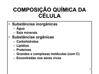 COMPOSIÇÃO QUÍMICA DA CÉLULA Substâncias inorgânicas Água Sais minerais Substâncias orgânicas Carbohidratos  Lipídios Proteínas Grandes e complexas moléculas (com C) Encontradas nos seres vivos 