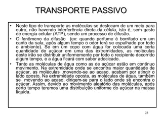 TRANSPORTE PASSIVO Neste tipo de transporte as moléculas se deslocam de um meio para outro, não havendo interferência direta da célula, isto é, sem gasto de energia celular (ATP), sendo um processo de difusão. O fenômeno da difusão  (ex: quando perfume é borrifado em um canto da sala, após algum tempo o odor terá se espalhado por todo o ambiente). Se em um copo com água for colocada uma certa quantidade de açúcar em uma das extremidades, as moléculas deste irão se distribuir uniformemente por todo o recipiente decorrido algum tempo, e a água ficará com sabor adocicado. Tanto as moléculas de água como as de açúcar estão em contínuo movimento. Na extremidade onde se encontra maior quantidade de açúcar, as moléculas ,movendo-se ao acaso, acabam por atingir o lado oposto. Na extremidade oposta, as moléculas de água, também se  movendo ao acaso, dirigem-se para o lado onde se encontra o açúcar. Assim, devido ao movimento aleatório das moléculas, após certo tempo teremos uma distribuição uniforme do açúcar na massa líquida. 