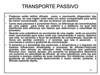 TRANSPORTE PASSIVO Podemos então definir difusão  como o movimento (dispersão) das partículas, de uma região onde estão em maior concentração para outra de menor concentração , até que se alcance um equilíbrio. Como esse processo é puramente físico, as diferenças de concentrações de uma região  para outra do sistema e a distância na qual está distribuída esta diferença são fatores que determinam a velocidade do processo.  Quando uma substância se movimenta de uma região  onde se encontra mais concentrada para outra onde sua concentração é menor, dizemos que está  se movendo a favor do gradiente de concentração. Quando se move em sentido contrário ( e veremos que isto é possível) , o movimento é contra o gradiente de concentração . O tamanho e a densidade das partículas, a temperatura e o tamanho do sistema influenciam diretamente o processo de difusão.Partículas grandes e/ou densas se difundem mais lentamente que partículas menores e/ou  menos densas. Um aumento na temperatura determina um aumento na velocidade de difusão  de uma substância, uma vez que aumenta a energia cinética de suas moléculas. Em distâncias curtas, o gradiente de concentração desenvolvido é maior, sendo, portanto, a difusão bastante rápida. 