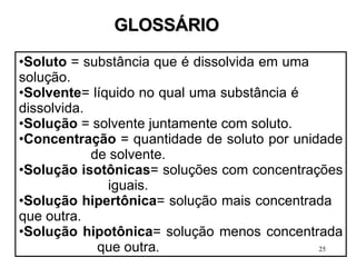 Soluto  = substância que é dissolvida em uma  solução. Solvente = líquido no qual uma substância é    dissolvida. Solução  = solvente juntamente com soluto. Concentração  = quantidade de soluto por unidade  de solvente. Solução isotônicas = soluções com concentrações  iguais. Solução hipertônica = solução mais concentrada  que outra. Solução hipotônica = solução menos concentrada  que outra . GLOSSÁRIO 