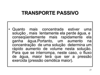 TRANSPORTE PASSIVO Quanto mais concentrada estiver uma solução , mais  lentamente ela perde água, e  conseqüentemente mais rapidamente ela ganha água.Portanto, um aumento na concentração  de uma solução  determina um rápido aumento de volume nesta solução. Para que se interrompa, neste caso, o fluxo de água, maior terá que ser a pressão exercida (pressão osmótica maior). 