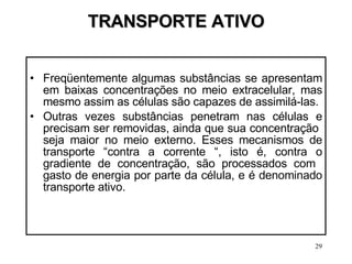 TRANSPORTE ATIVO Freqüentemente algumas substâncias se apresentam em baixas concentrações no meio extracelular, mas mesmo assim as células são capazes de assimilá-las.  Outras vezes substâncias penetram nas células e precisam ser removidas, ainda que sua concentração  seja maior no meio externo. Esses mecanismos de transporte “contra a corrente “, isto é, contra o gradiente de concentração, são processados com  gasto de energia por parte da célula, e é denominado transporte ativo. 