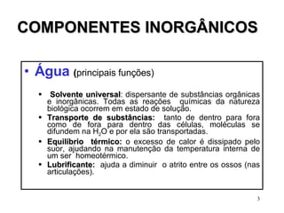 COMPONENTES INORGÂNICOS Água   ( principais funções) Solvente   universal : dispersante de substâncias orgânicas e inorgânicas. Todas as reações  químicas da natureza biológica ocorrem em estado de solução. Transporte   de   substâncias :   tanto de dentro para fora como de fora para dentro das células, moléculas se difundem na H 2 O e por ela são transportadas. Equilíbrio  térmico :  o excesso de calor é dissipado pelo suor, ajudando na manutenção da temperatura interna de um ser  homeotérmico. Lubrificante :  ajuda a diminuir  o atrito entre os ossos (nas articulações). 