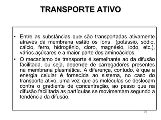 TRANSPORTE ATIVO Entre as substâncias que são transportadas ativamente através da membrana estão os íons  (potássio, sódio, cálcio, ferro, hidrogênio, cloro, magnésio, iodo, etc.), vários açúcares e a maior parte dos aminoácidos. O mecanismo de transporte é semelhante ao da difusão facilitada, ou seja, depende de carregadores presentes na membrana plasmática. A diferença, contudo, é que a energia celular é fornecida ao sistema, no caso do transporte ativo, uma vez que as moléculas se deslocam contra o gradiente de concentração, ao passo que na difusão facilitada as partículas se movimentam segundo a tendência da difusão. 