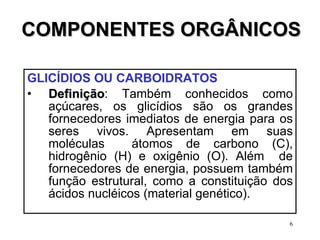 COMPONENTES ORGÂNICOS GLICÍDIOS OU CARBOIDRATOS   Definição : Também conhecidos como açúcares, os glicídios são os grandes fornecedores imediatos de energia para os seres vivos. Apresentam em suas moléculas  átomos de carbono (C), hidrogênio (H) e oxigênio (O). Além  de fornecedores de energia, possuem também função estrutural, como a constituição dos ácidos nucléicos (material genético).  