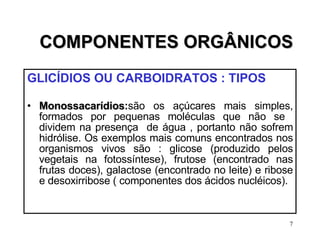 COMPONENTES ORGÂNICOS GLICÍDIOS OU CARBOIDRATOS : TIPOS   Monossacarídios : são os açúcares mais simples, formados por pequenas moléculas que não se  dividem na presença  de água , portanto não sofrem hidrólise. Os exemplos mais comuns encontrados nos organismos vivos são : glicose (produzido pelos vegetais na fotossíntese), frutose (encontrado nas frutas doces), galactose (encontrado no leite) e ribose e desoxirribose ( componentes dos ácidos nucléicos). 