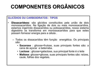 COMPONENTES ORGÂNICOS GLICÍDIOS OU CARBOIDRATOS : TIPOS   Dissacarídeos :  são glicídios constituídos pela união de dois monossacarídios. Na ligação de dois ou mais monossacarídios, estamos ingerindo dissacarídios ou polissacarídios, nosso sistema digestório os transforma em monossacarídios para que estes possam fornecer energia para a célula . Todos os dissacarídios têm função  energética. Os principais são: Sacarose  : glicose+frutose, suas principais fontes são: a cana de açúcar  e beterraba. Lactose  : glicose+galactose, sua principal fonte é o leite  Maltose : glicose+glicose, suas principais fontes são: raízes, caule, folhas dos vegetais. 