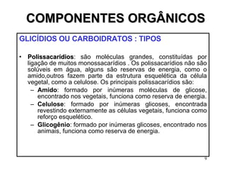 COMPONENTES ORGÂNICOS GLICÍDIOS OU CARBOIDRATOS : TIPOS  Polissacarídios : são moléculas grandes, constituídas por ligação de muitos monossacarídios . Os polissacarídios não são solúveis em água, alguns são reservas de energia, como o amido,outros fazem parte da estrutura esquelética da célula vegetal, como a celulose. Os principais polissacarídios são: Amido : formado por inúmeras moléculas de glicose, encontrado nos vegetais, funciona como reserva de energia. Celulose : formado por inúmeras glicoses, encontrada revestindo externamente as células vegetais, funciona como reforço esquelético. Glicogênio : formado por inúmeras glicoses, encontrado nos animais, funciona como reserva de energia. 