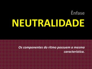 Ênfase

NEUTRALIDADE
Os componentes do ritmo possuem a mesma
característica.

 