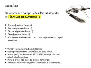 EXERCÍCIO
Desenvolver 5 composições A5 trabalhando
as TÉCNICAS DE CONTRASTE
1.
2.
3.
4.
5.

Escala (preto e branco)
Forma (preto e branco)
Textura (preto e branco)
Tom (preto e branco)
Cor (recorte de revista com cores impressas ou papel
colorido)

 VERSO: Nome, turma, tipo de técnica
 Usar apenas FORMAS GEOMÉTRICAS e/ou linhas.
 As composições devem ser ABSTRATAS, ou seja, não usar
referências figurativas.
 Preto é preto, não é cor de grafite, nem cinza.
 Avaliado: Alcance de objetivo, criatividade e acabamento.

 